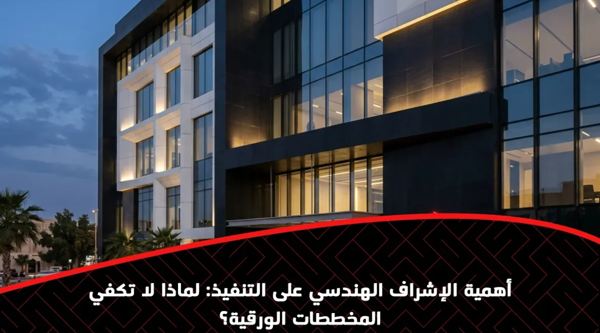 أهمية الإشراف الهندسي على التنفيذ: لماذا لا تكفي المخططات الورقية؟